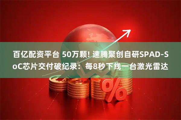 百亿配资平台 50万颗! 速腾聚创自研SPAD-SoC芯片交付破纪录：每8秒下线一台激光雷达