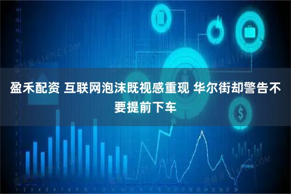 盈禾配资 互联网泡沫既视感重现 华尔街却警告不要提前下车